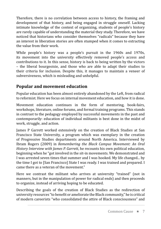  

‘Therefore, there is no correlation between access to history, the framing and
development of that history, and being engaged in struggle oneself. Lacking
intimate knowledge of the context of organizing, students of people’s history
are rarely capable of understanding the material they study. Therefore, we have
noticed that historians who consider themselves “radicals” because they have
an interest in liberation stories are often stumped when it comes to extracting
the value from their work.

 

 

     

While people's history was a people's pursuit in the 1960s and 1970s,
its movement into the university effectively removed people's access and
contributions to it. In this sense, history is back to being written by the victors
= the liberal bourgeoisie, and those who are able to adapt their studies to
their criteria for inclusion. Despite this, it manages to maintain a veneer of
subversiveness, which is misleading and unhelpful.

Popular and movement education

Popular education has been almost entirely abandoned by the Left, from radical
to reformist. Here we focus on internal movement education, and how it is done.

Movement education continues in the form of mentoring, book-fairs,
‘workshops, literature, online forums, and formal training programs. This stands
in contrast to the pedagogy employed by successful movements in the past and
contemporarily: education of individual militants is best done in the midst of
work, struggle, and action,

 

 

James P Garrett worked extensively on the creation of Black Studies at San
Francisco State University, a program which was exemplary in the creation
of Progressive Studies departments around North America. Interviewed by
Ibram Rogers (2009) in Remembering the Black Campus Movement: An Oral
History Interview with James P. Garrett, he recounts his own political education,
beginning when he “got involved in the sit-in movements, We demonstrated and
Iwas arrested seven times that summer and I was hooked. My life changed... by
the time I got to [San Francisco] State I was ready. I was trained and prepared. |
came there as a veteran of the movement

 

 

Here we contrast the militant who arrives at university “trained” (not
‘manners, but in the manipulation of power for radical ends) and then proceeds
to organize, instead of arriving hoping to be educated.

 

Describing the goals of the creation of Black Studies as the redirection of
university resources “to benefit orameliorate the Black community,’ he is critical
of modern careerists “who consolidated the attire of Black consciousness” and

Common Cause * 7
